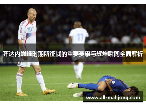 齐达内巅峰时期所征战的重要赛事与辉煌瞬间全面解析 齐达内巅峰时期所征战的重要赛事与辉煌瞬间全面解析