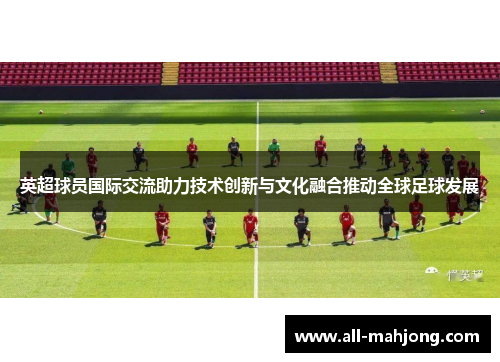 英超球员国际交流助力技术创新与文化融合推动全球足球发展