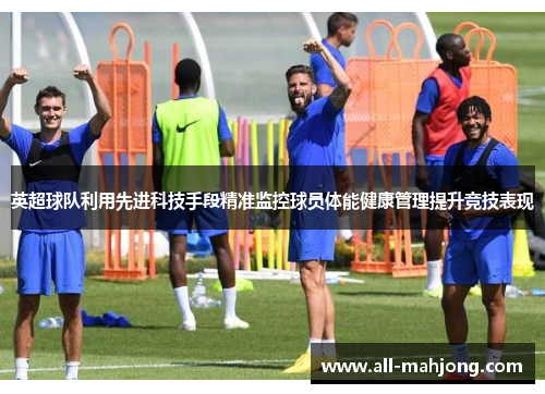 英超球队利用先进科技手段精准监控球员体能健康管理提升竞技表现