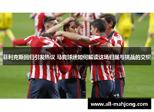 菲利克斯回归引发热议 马竞球迷如何解读这场归属与挑战的交织 菲利克斯回归引发热议 马竞球迷如何解读这场归属与挑战的交织