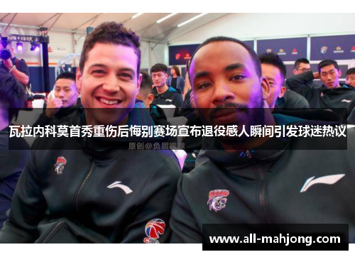 瓦拉内科莫首秀重伤后悔别赛场宣布退役感人瞬间引发球迷热议