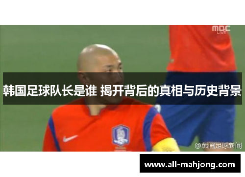 韩国足球队长是谁 揭开背后的真相与历史背景