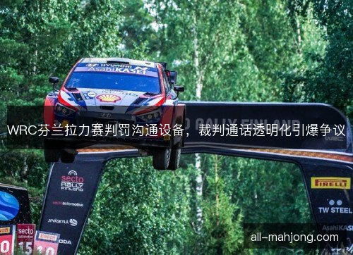 WRC芬兰拉力赛判罚沟通设备，裁判通话透明化引爆争议